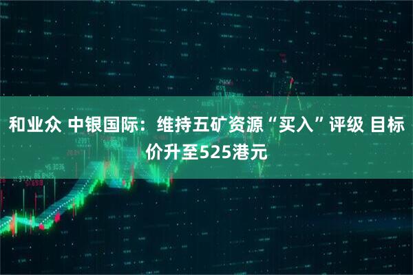 和业众 中银国际：维持五矿资源“买入”评级 目标价升至525港元