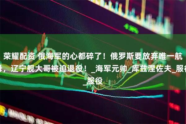 荣耀配资 俄海军的心都碎了!俄罗斯要放弃唯一航母,辽宁舰大哥被迫退役!_海军元帅_库兹涅佐夫_服役