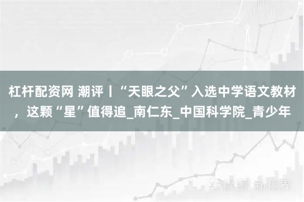 杠杆配资网 潮评丨“天眼之父”入选中学语文教材，这颗“星”值得追_南仁东_中国科学院_青少年