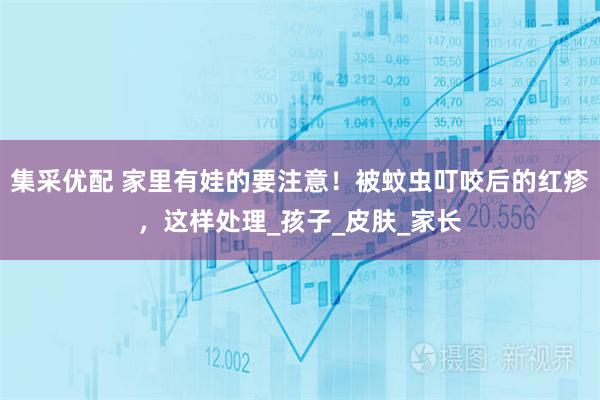 集采优配 家里有娃的要注意！被蚊虫叮咬后的红疹，这样处理_孩子_皮肤_家长