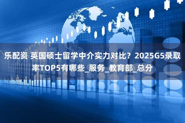 乐配资 英国硕士留学中介实力对比？2025G5录取率TOP5有哪些_服务_教育部_总分