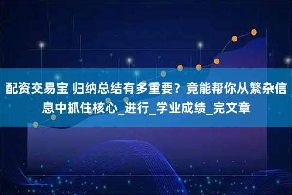 配资交易宝 归纳总结有多重要？竟能帮你从繁杂信息中抓住核心_进行_学业成绩_完文章