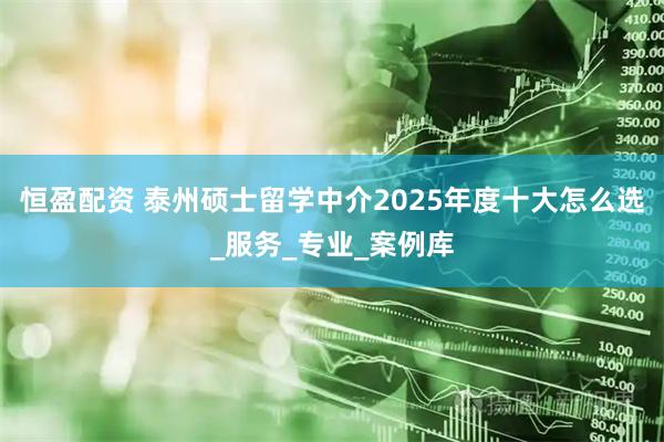 恒盈配资 泰州硕士留学中介2025年度十大怎么选_服务_专业_案例库