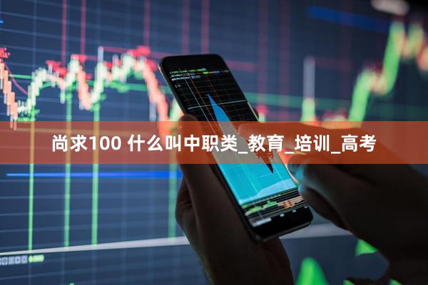 尚求100 什么叫中职类_教育_培训_高考