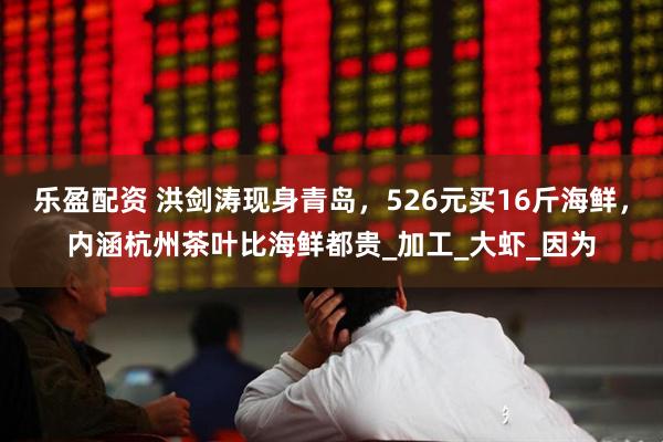 乐盈配资 洪剑涛现身青岛,526元买16斤海鲜,内涵杭州茶叶比海鲜都贵_加工_大虾_因为