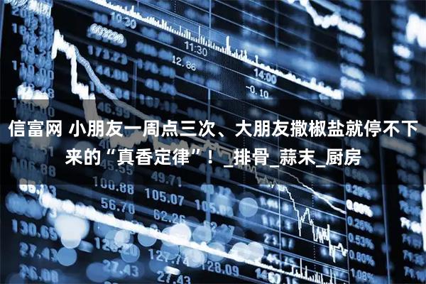 信富网 小朋友一周点三次、大朋友撒椒盐就停不下来的“真香定律”!_排骨_蒜末_厨房