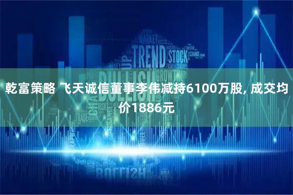 乾富策略 飞天诚信董事李伟减持6100万股, 成交均价1886元