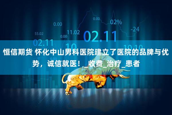 恒信期货 怀化中山男科医院建立了医院的品牌与优势，诚信就医！_收费_治疗_患者
