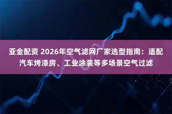 亚金配资 2026年空气滤网厂家选型指南：适配汽车烤漆房、工业涂装等多场景空气过滤