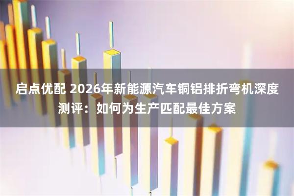 启点优配 2026年新能源汽车铜铝排折弯机深度测评：如何为生产匹配最佳方案