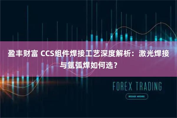 盈丰财富 CCS组件焊接工艺深度解析：激光焊接与氩弧焊如何选？