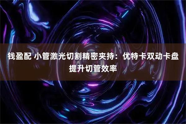 钱盈配 小管激光切割精密夹持：优特卡双动卡盘提升切管效率