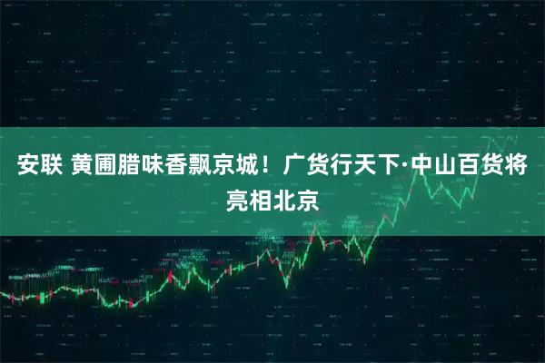 安联 黄圃腊味香飘京城！广货行天下·中山百货将亮相北京