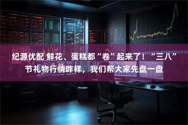 纪源优配 鲜花、蛋糕都“卷”起来了！“三八”节礼物行情咋样，我们帮大家先盘一盘