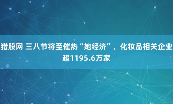 猎股网 三八节将至催热“她经济”，化妆品相关企业超1195.6万家