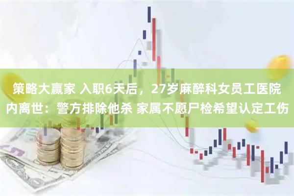 策略大赢家 入职6天后，27岁麻醉科女员工医院内离世：警方排除他杀 家属不愿尸检希望认定工伤
