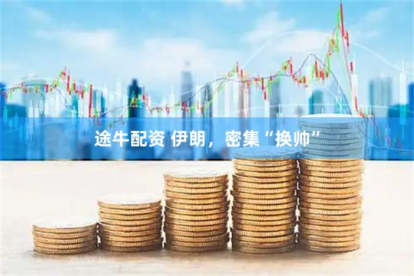 途牛配资 伊朗，密集“换帅”