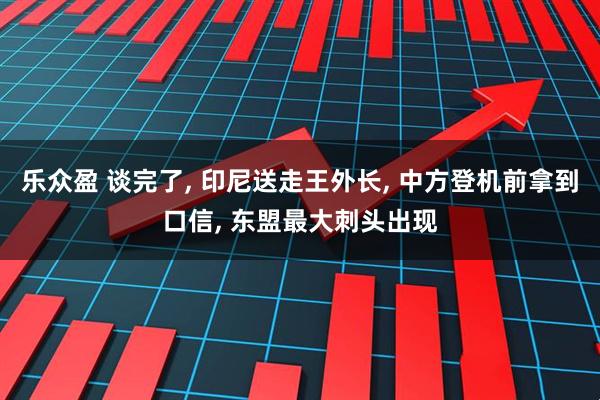 乐众盈 谈完了, 印尼送走王外长, 中方登机前拿到口信, 东盟最大刺头出现