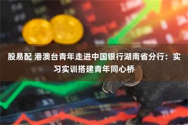 股易配 港澳台青年走进中国银行湖南省分行：实习实训搭建青年同心桥