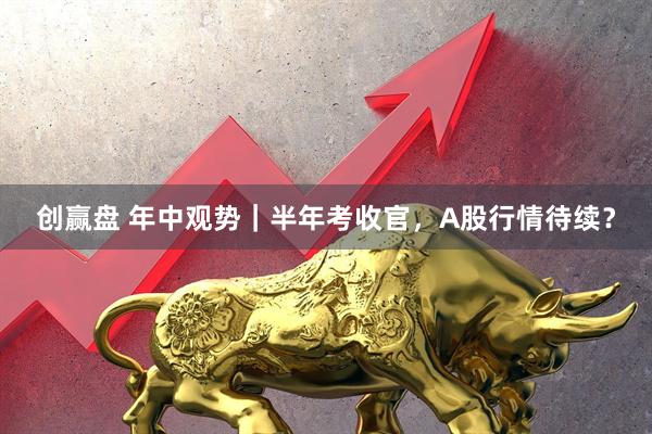 创赢盘 年中观势｜半年考收官，A股行情待续？